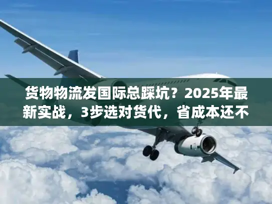 货物物流发国际总踩坑？2025年最新实战，3步选对货代，省成本还不丢货