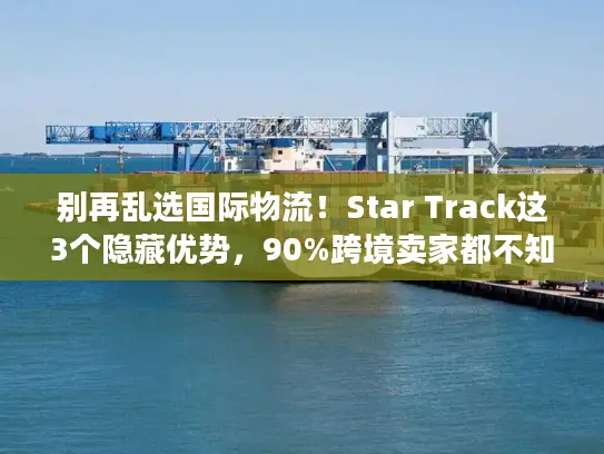 别再乱选国际物流！Star Track这3个隐藏优势，90%跨境卖家都不知道