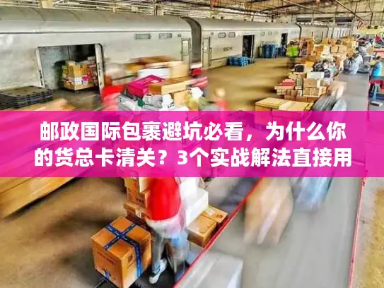 邮政国际包裹避坑必看，为什么你的货总卡清关？3个实战解法直接用