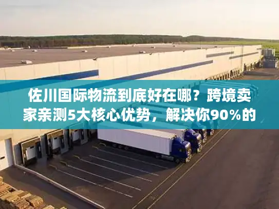 佐川国际物流到底好在哪？跨境卖家亲测5大核心优势，解决你90%的物流痛点