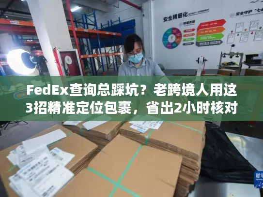 FedEx查询总踩坑？老跨境人用这3招精准定位包裹，省出2小时核对时间