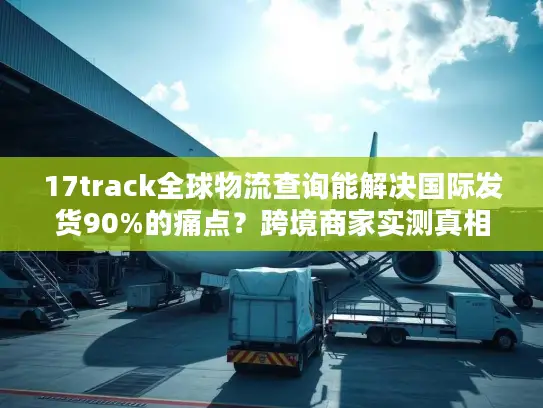 17track全球物流查询能解决国际发货90%的痛点？跨境商家实测真相来了