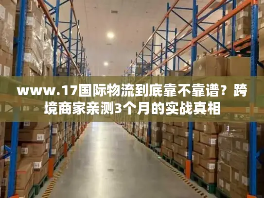 www.17国际物流到底靠不靠谱？跨境商家亲测3个月的实战真相