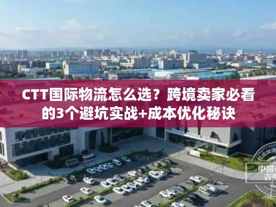CTT国际物流怎么选？跨境卖家必看的3个避坑实战+成本优化秘诀