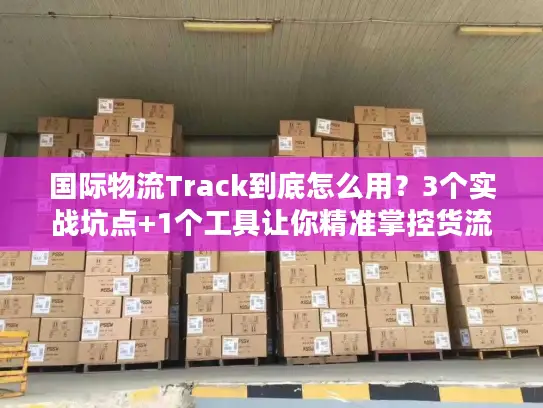国际物流Track到底怎么用？3个实战坑点+1个工具让你精准掌控货流动向