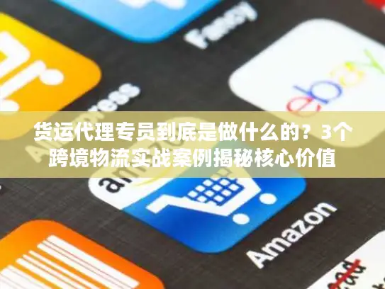 货运代理专员到底是做什么的？3个跨境物流实战案例揭秘核心价值