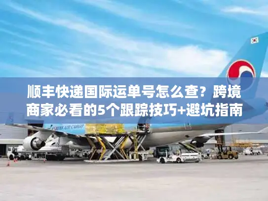 顺丰快递国际运单号怎么查？跨境商家必看的5个跟踪技巧+避坑指南