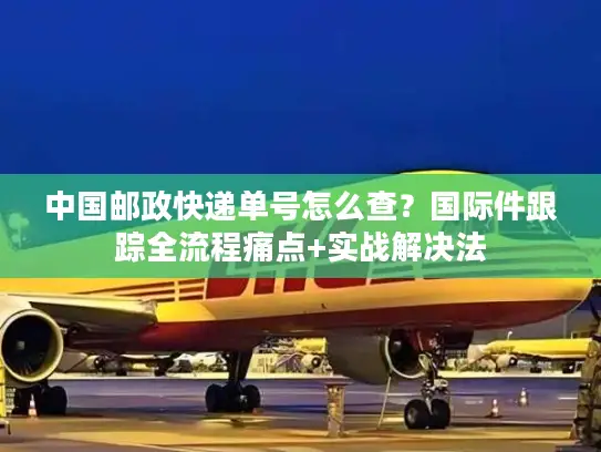中国邮政快递单号怎么查？国际件跟踪全流程痛点+实战解决法