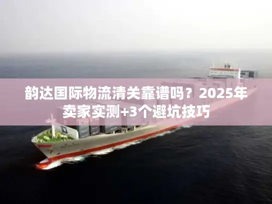 韵达国际物流清关靠谱吗？2025年卖家实测+3个避坑技巧