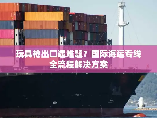 玩具枪出口遇难题？国际海运专线全流程解决方案