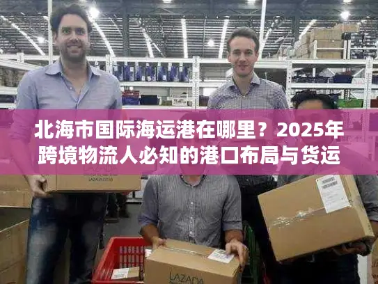 北海市国际海运港在哪里？2025年跨境物流人必知的港口布局与货运实战干货