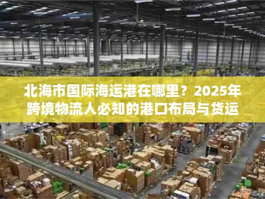 北海市国际海运港在哪里？2025年跨境物流人必知的港口布局与货运实战干货