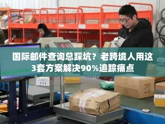 国际邮件查询总踩坑？老跨境人用这3套方案解决90%追踪痛点