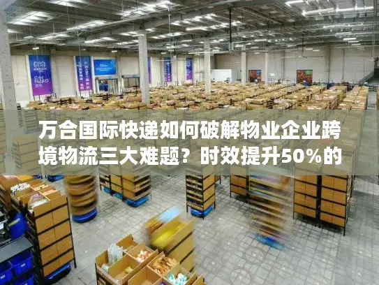 万合国际快递如何破解物业企业跨境物流三大难题？时效提升50%的真实案例解析