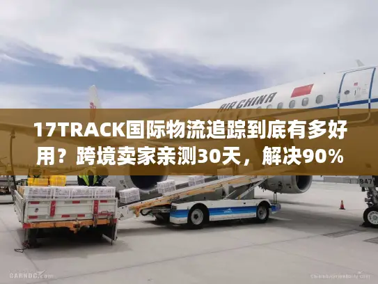 17TRACK国际物流追踪到底有多好用？跨境卖家亲测30天，解决90%查件痛点