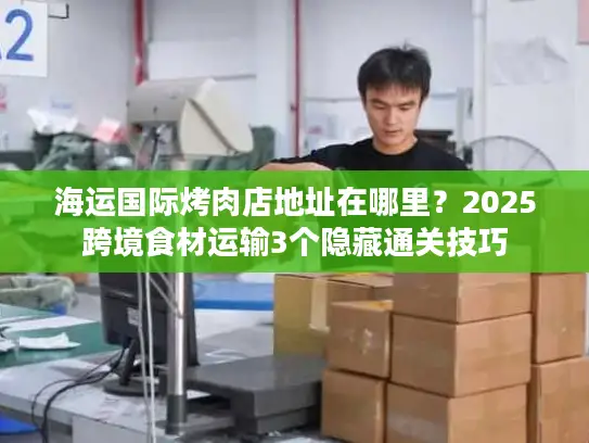 海运国际烤肉店地址在哪里？2025跨境食材运输3个隐藏通关技巧