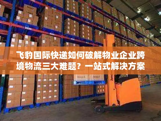 飞豹国际快递如何破解物业企业跨境物流三大难题？一站式解决方案全解析