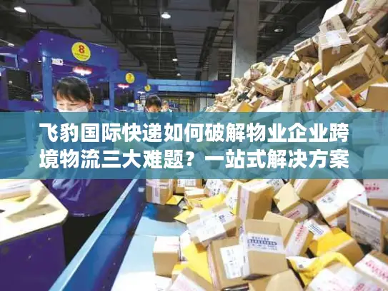 飞豹国际快递如何破解物业企业跨境物流三大难题？一站式解决方案全解析