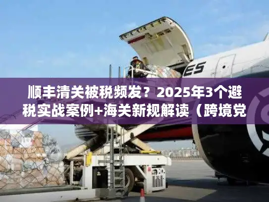 顺丰清关被税频发？2025年3个避税实战案例+海关新规解读（跨境党必藏）