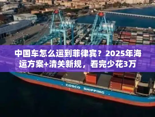 中国车怎么运到菲律宾？2025年海运方案+清关新规，看完少花3万