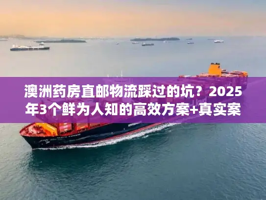 澳洲药房直邮物流踩过的坑？2025年3个鲜为人知的高效方案+真实案例拆解