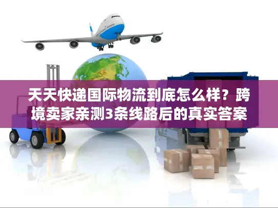 天天快递国际物流到底怎么样？跨境卖家亲测3条线路后的真实答案
