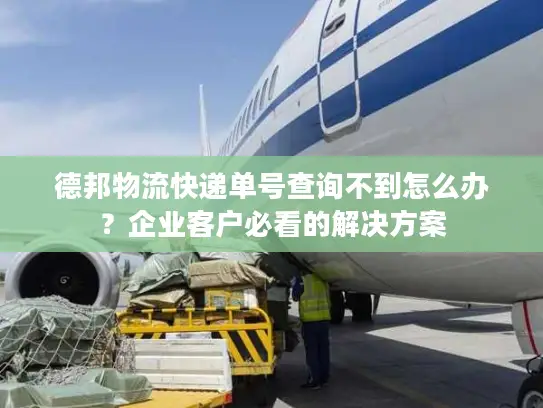 德邦物流快递单号查询不到怎么办？企业客户必看的解决方案