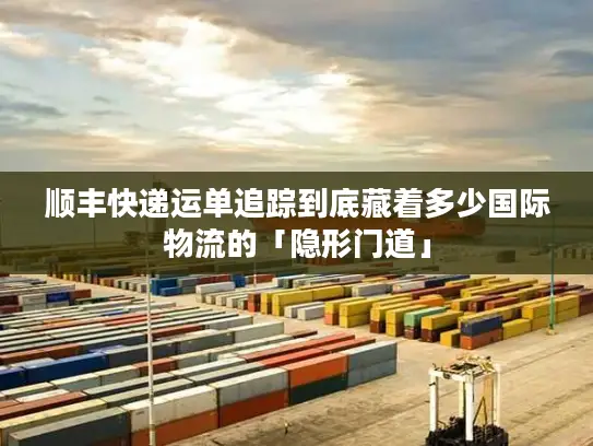 顺丰快递运单追踪到底藏着多少国际物流的「隐形门道」