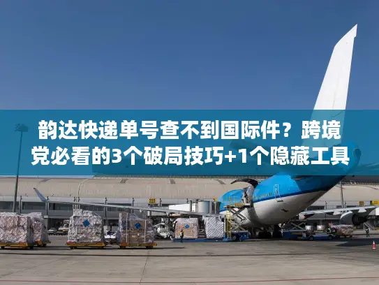 韵达快递单号查不到国际件？跨境党必看的3个破局技巧+1个隐藏工具