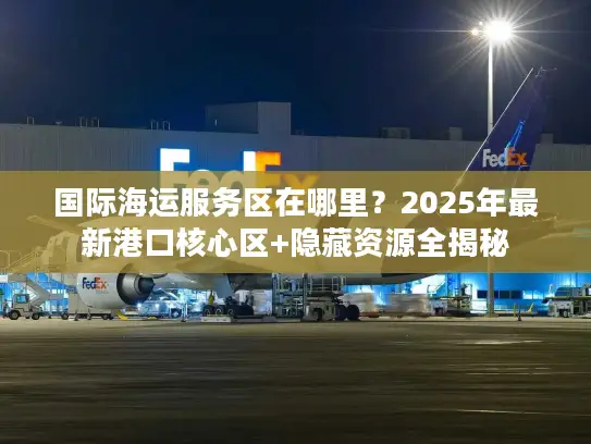 国际海运服务区在哪里？2025年最新港口核心区+隐藏资源全揭秘