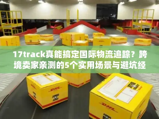 17track真能搞定国际物流追踪？跨境卖家亲测的5个实用场景与避坑经验