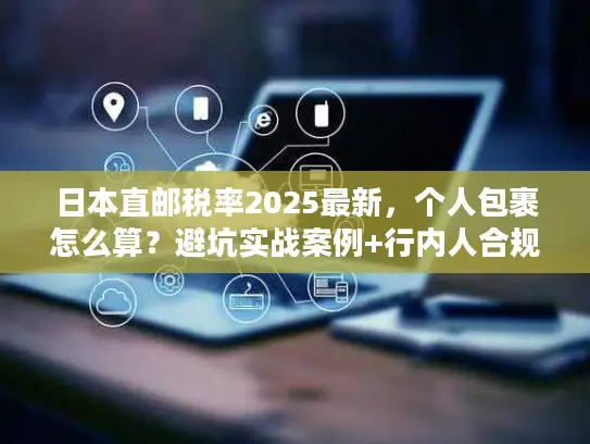日本直邮税率2025最新，个人包裹怎么算？避坑实战案例+行内人合规省税技巧