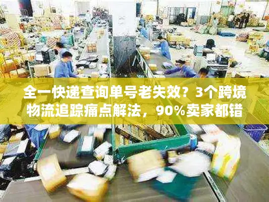 全一快递查询单号老失效？3个跨境物流追踪痛点解法，90%卖家都错了