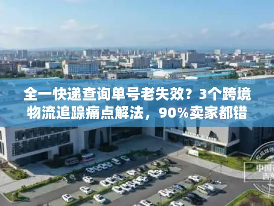 全一快递查询单号老失效？3个跨境物流追踪痛点解法，90%卖家都错了