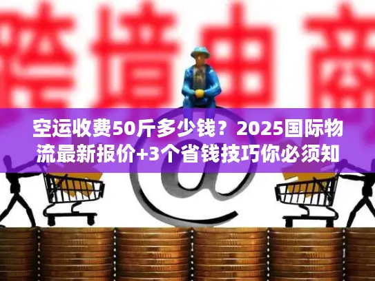 空运收费50斤多少钱？2025国际物流最新报价+3个省钱技巧你必须知道