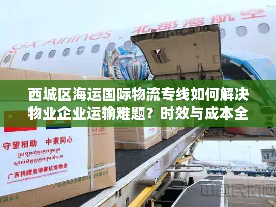 西城区海运国际物流专线如何解决物业企业运输难题？时效与成本全解析