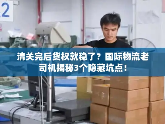 清关完后货权就稳了？国际物流老司机揭秘3个隐藏坑点！