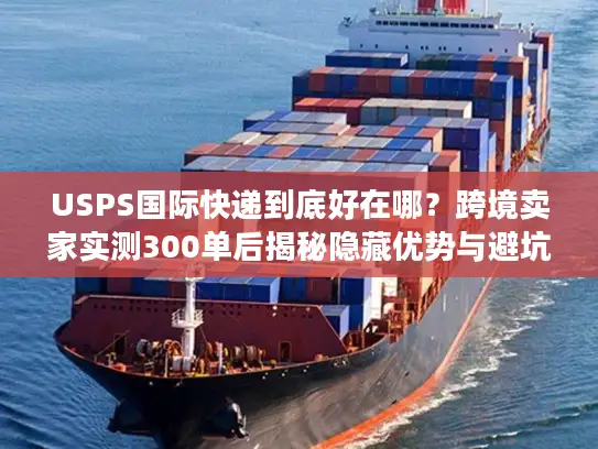 USPS国际快递到底好在哪？跨境卖家实测300单后揭秘隐藏优势与避坑技巧