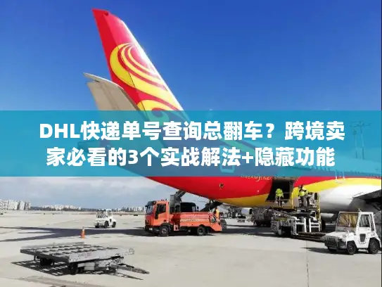 DHL快递单号查询总翻车？跨境卖家必看的3个实战解法+隐藏功能