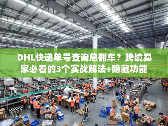 DHL快递单号查询总翻车？跨境卖家必看的3个实战解法+隐藏功能
