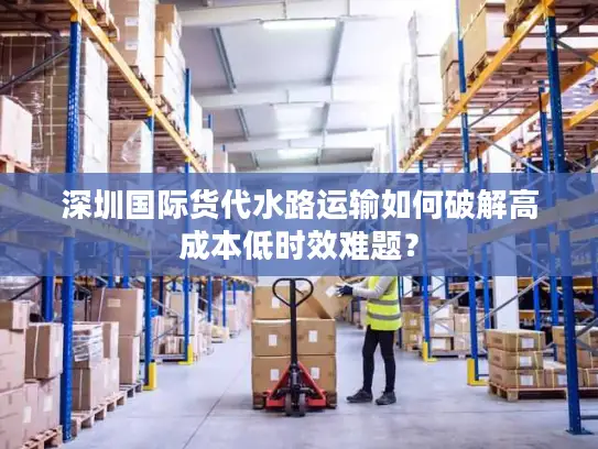深圳国际货代水路运输如何破解高成本低时效难题？