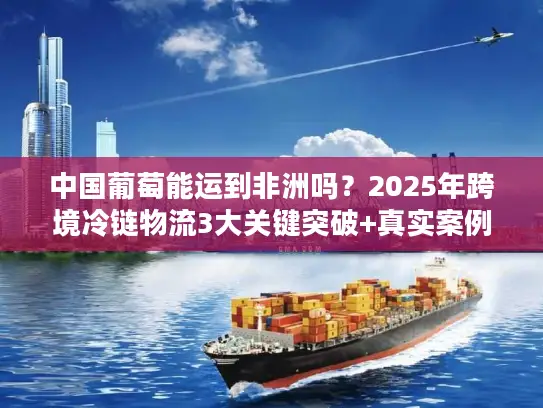 中国葡萄能运到非洲吗？2025年跨境冷链物流3大关键突破+真实案例拆解