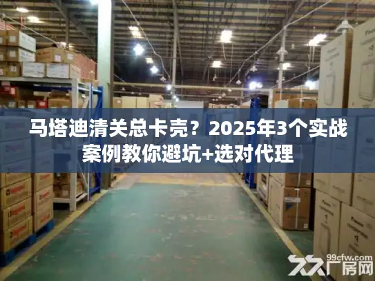 马塔迪清关总卡壳？2025年3个实战案例教你避坑+选对代理