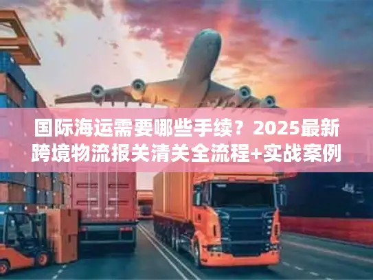 国际海运需要哪些手续？2025最新跨境物流报关清关全流程+实战案例拆解