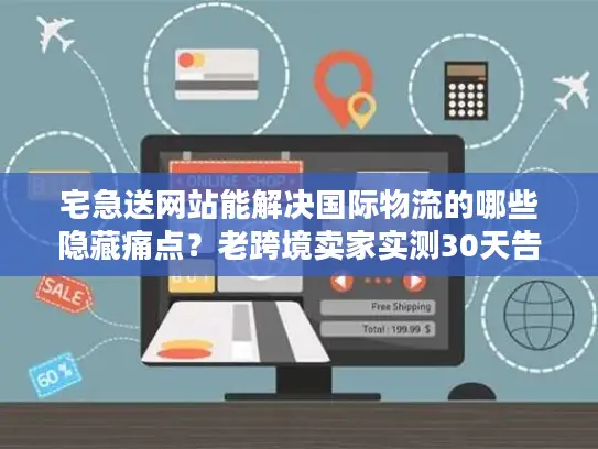 宅急送网站能解决国际物流的哪些隐藏痛点？老跨境卖家实测30天告诉你答案