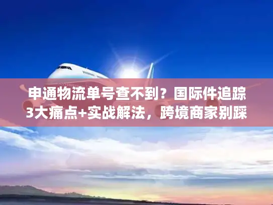 申通物流单号查不到？国际件追踪3大痛点+实战解法，跨境商家别踩坑