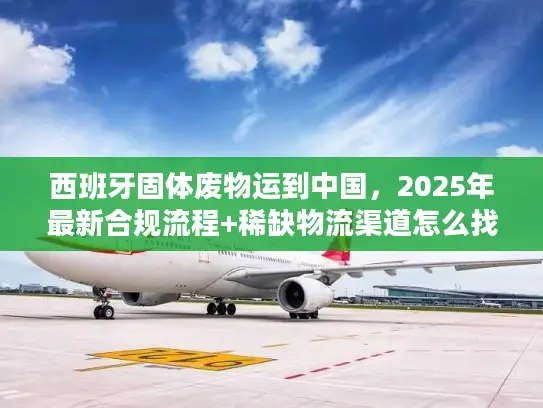 西班牙固体废物运到中国，2025年最新合规流程+稀缺物流渠道怎么找？