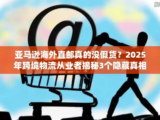 亚马逊海外直邮真的没假货？2025年跨境物流从业者揭秘3个隐藏真相