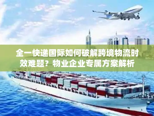 全一快递国际如何破解跨境物流时效难题？物业企业专属方案解析