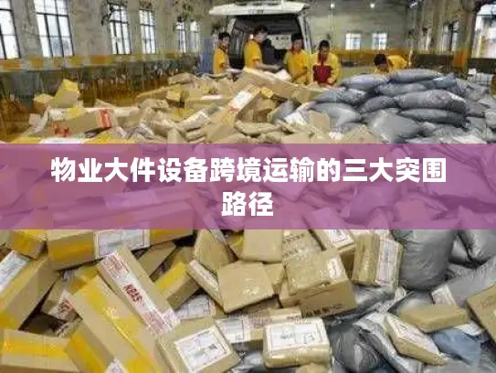 物业大件设备跨境运输的三大突围路径